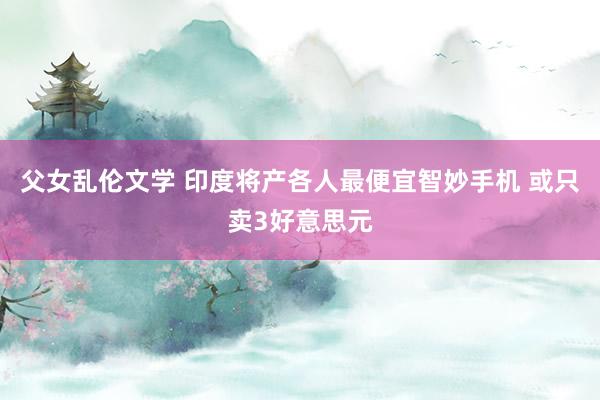父女乱伦文学 印度将产各人最便宜智妙手机 或只卖3好意思元