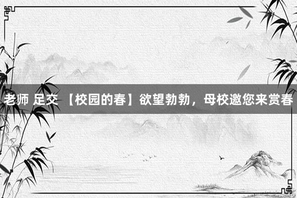 老师 足交 【校园的春】欲望勃勃，母校邀您来赏春