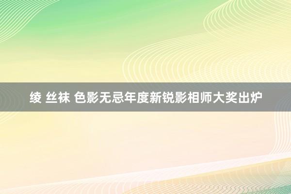 绫 丝袜 色影无忌年度新锐影相师大奖出炉