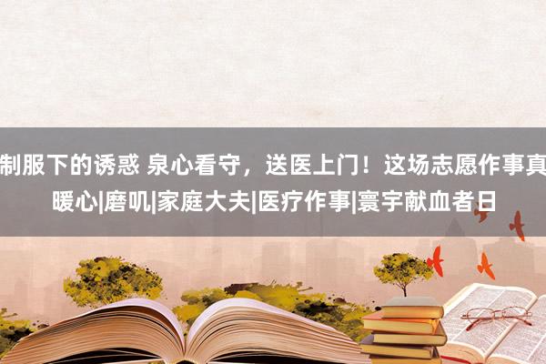 制服下的诱惑 泉心看守，送医上门！这场志愿作事真暖心|磨叽|家庭大夫|医疗作事|寰宇献血者日