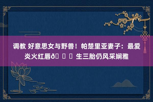 调教 好意思女与野兽！帕楚里亚妻子：最爱炎火红唇😍生三胎仍风采娴雅
