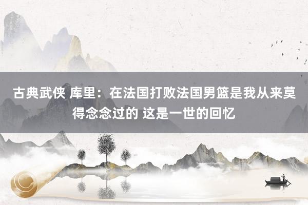 古典武侠 库里：在法国打败法国男篮是我从来莫得念念过的 这是一世的回忆