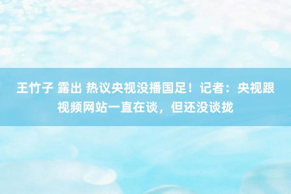 王竹子 露出 热议央视没播国足！记者：央视跟视频网站一直在谈，但还没谈拢