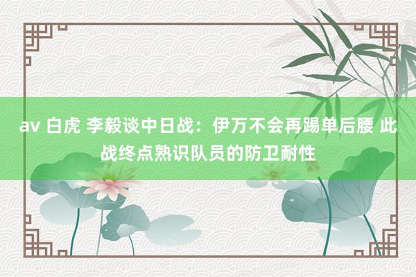 av 白虎 李毅谈中日战：伊万不会再踢单后腰 此战终点熟识队员的防卫耐性