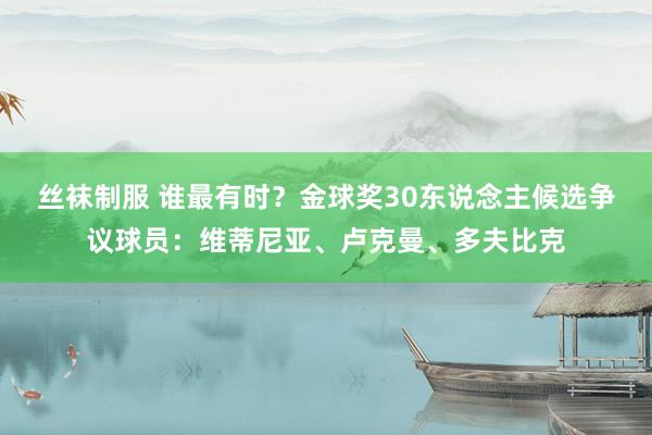 丝袜制服 谁最有时？金球奖30东说念主候选争议球员：维蒂尼亚、卢克曼、多夫比克