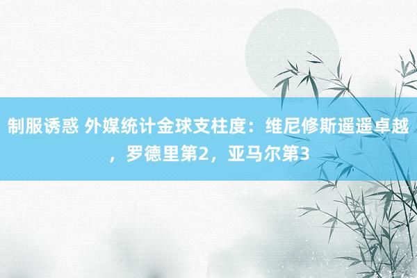 制服诱惑 外媒统计金球支柱度：维尼修斯遥遥卓越，罗德里第2，亚马尔第3