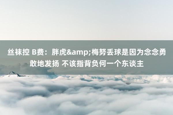 丝袜控 B费：胖虎&梅努丢球是因为念念勇敢地发扬 不该指背负何一个东谈主