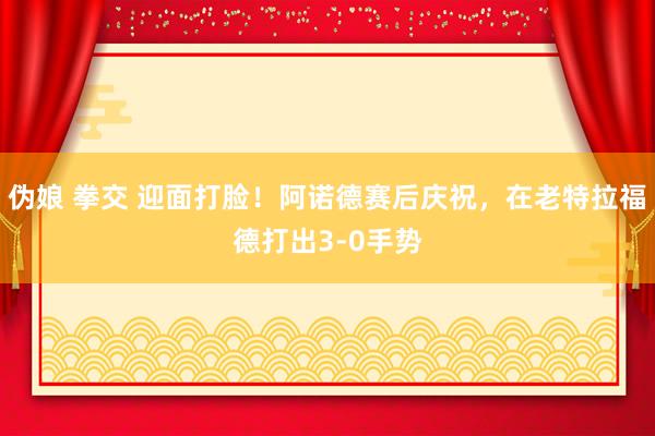 伪娘 拳交 迎面打脸！阿诺德赛后庆祝，在老特拉福德打出3-0手势