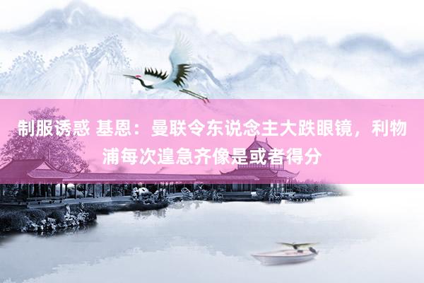 制服诱惑 基恩：曼联令东说念主大跌眼镜，利物浦每次遑急齐像是或者得分