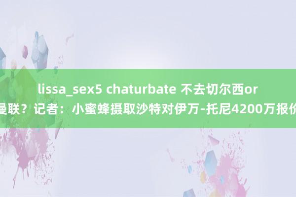 lissa_sex5 chaturbate 不去切尔西or曼联？记者：小蜜蜂摄取沙特对伊万-托尼4200万报价