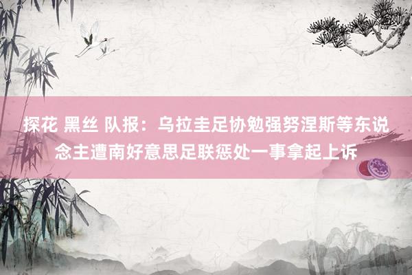 探花 黑丝 队报：乌拉圭足协勉强努涅斯等东说念主遭南好意思足联惩处一事拿起上诉