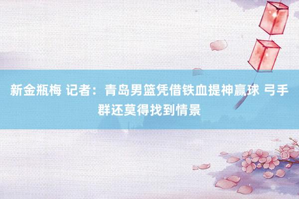 新金瓶梅 记者：青岛男篮凭借铁血提神赢球 弓手群还莫得找到情景