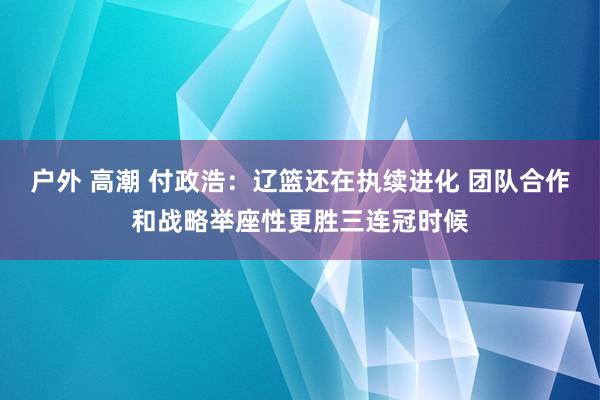 户外 高潮 付政浩：辽篮还在执续进化 团队合作和战略举座性更胜三连冠时候
