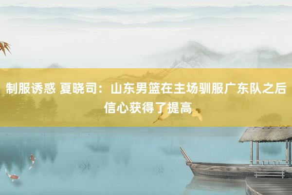 制服诱惑 夏晓司：山东男篮在主场驯服广东队之后 信心获得了提高