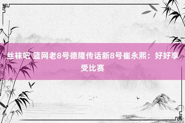 丝袜吧 篮网老8号德隆传话新8号崔永熙：好好享受比赛