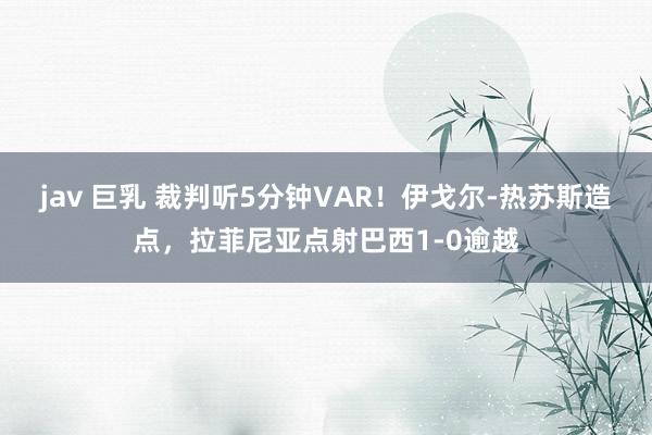 jav 巨乳 裁判听5分钟VAR！伊戈尔-热苏斯造点，拉菲尼亚点射巴西1-0逾越