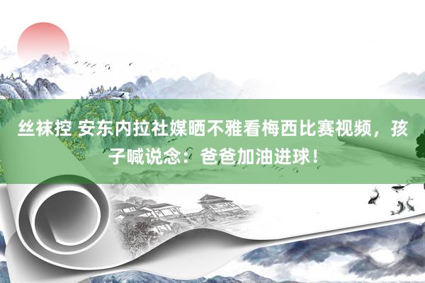 丝袜控 安东内拉社媒晒不雅看梅西比赛视频，孩子喊说念：爸爸加油进球！