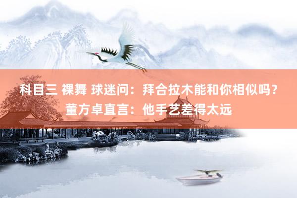 科目三 裸舞 球迷问：拜合拉木能和你相似吗？董方卓直言：他手艺差得太远