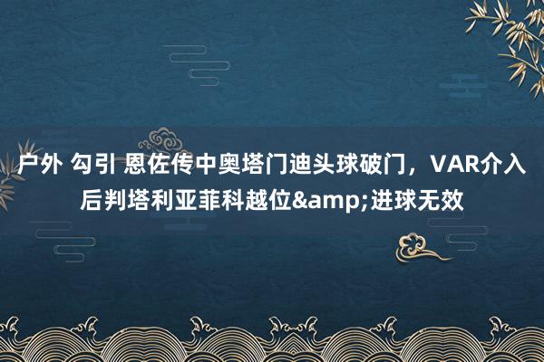 户外 勾引 恩佐传中奥塔门迪头球破门，VAR介入后判塔利亚菲科越位&进球无效