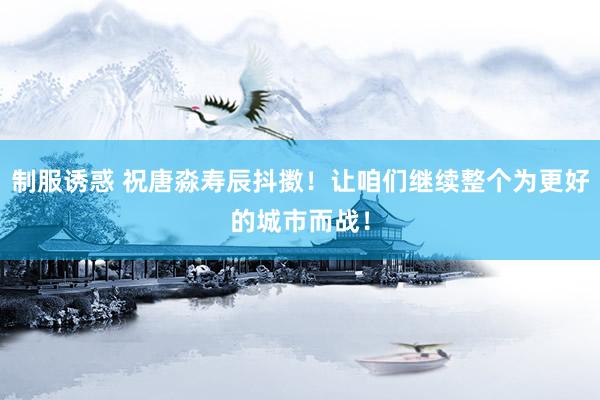 制服诱惑 祝唐淼寿辰抖擞！让咱们继续整个为更好的城市而战！