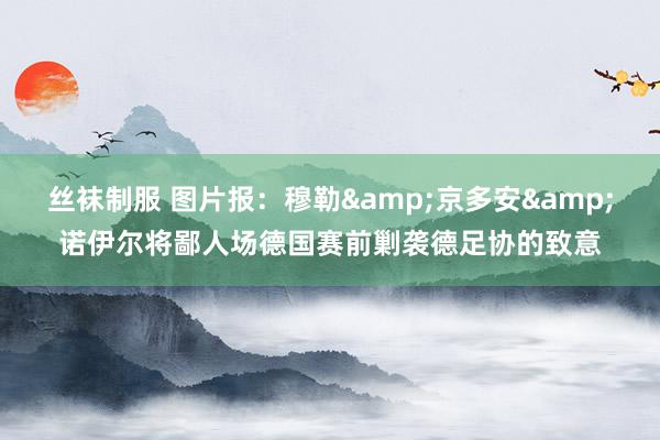 丝袜制服 图片报：穆勒&京多安&诺伊尔将鄙人场德国赛前剿袭德足协的致意