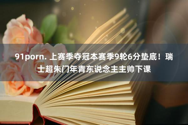 91porn. 上赛季夺冠本赛季9轮6分垫底！瑞士超朱门年青东说念主主帅下课