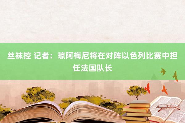 丝袜控 记者：琼阿梅尼将在对阵以色列比赛中担任法国队长