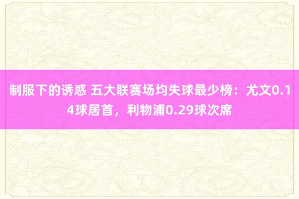 制服下的诱惑 五大联赛场均失球最少榜：尤文0.14球居首，利物浦0.29球次席