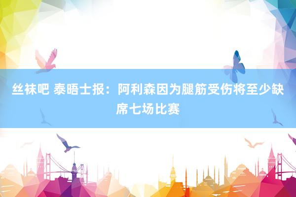 丝袜吧 泰晤士报：阿利森因为腿筋受伤将至少缺席七场比赛