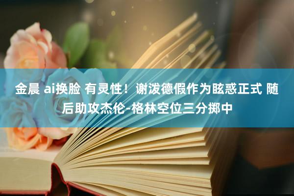 金晨 ai换脸 有灵性！谢泼德假作为眩惑正式 随后助攻杰伦-格林空位三分掷中