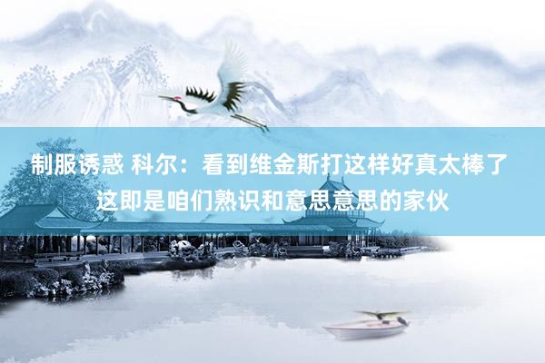 制服诱惑 科尔：看到维金斯打这样好真太棒了 这即是咱们熟识和意思意思的家伙