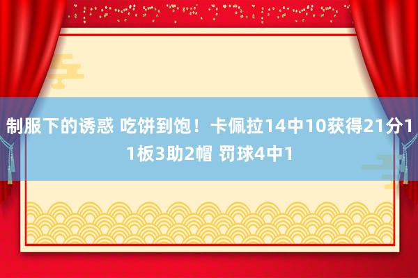 制服下的诱惑 吃饼到饱！卡佩拉14中10获得21分11板3助2帽 罚球4中1