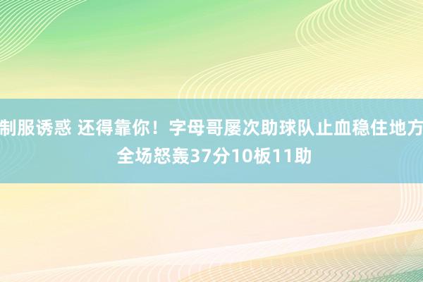 制服诱惑 还得靠你！字母哥屡次助球队止血稳住地方 全场怒轰37分10板11助