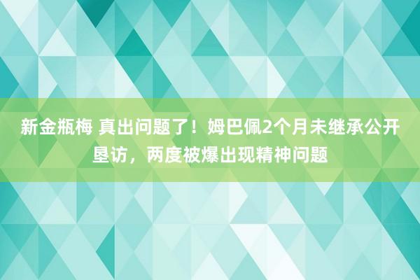 新金瓶梅 真出问题了！姆巴佩2个月未继承公开垦访，两度被爆出现精神问题