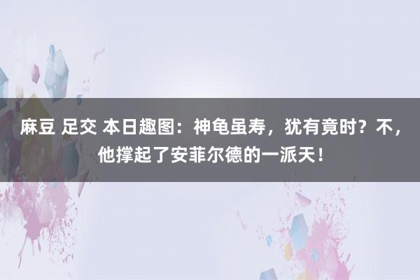 麻豆 足交 本日趣图：神龟虽寿，犹有竟时？不，他撑起了安菲尔德的一派天！