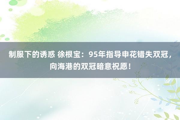 制服下的诱惑 徐根宝：95年指导申花错失双冠，向海港的双冠暗意祝愿！