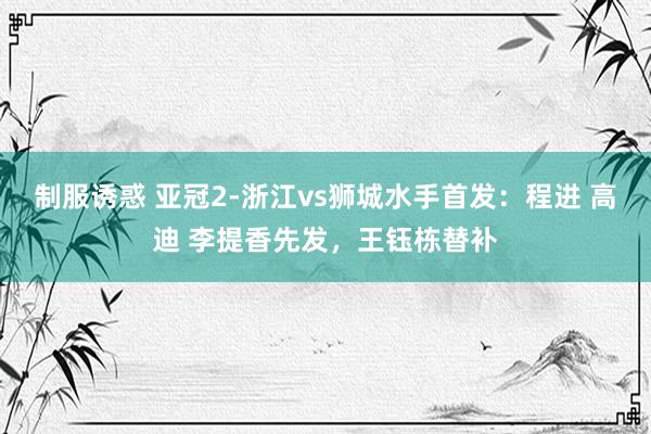制服诱惑 亚冠2-浙江vs狮城水手首发：程进 高迪 李提香先发，王钰栋替补