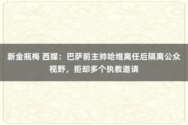 新金瓶梅 西媒：巴萨前主帅哈维离任后隔离公众视野，拒却多个执教邀请