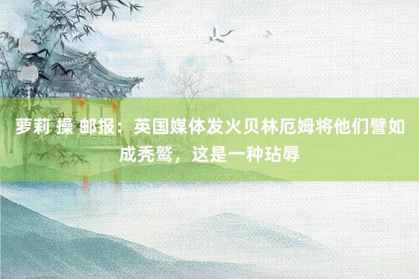 萝莉 操 邮报：英国媒体发火贝林厄姆将他们譬如成秃鹫，这是一种玷辱