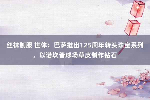 丝袜制服 世体：巴萨推出125周年转头珠宝系列，以诺坎普球场草皮制作钻石