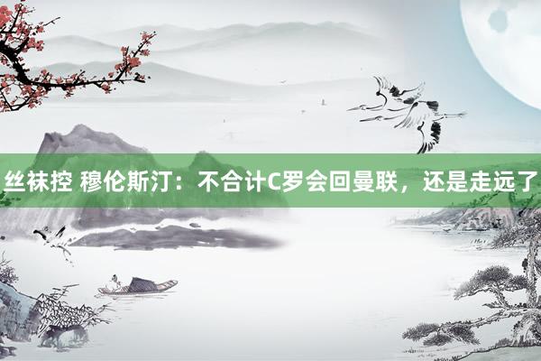 丝袜控 穆伦斯汀：不合计C罗会回曼联，还是走远了