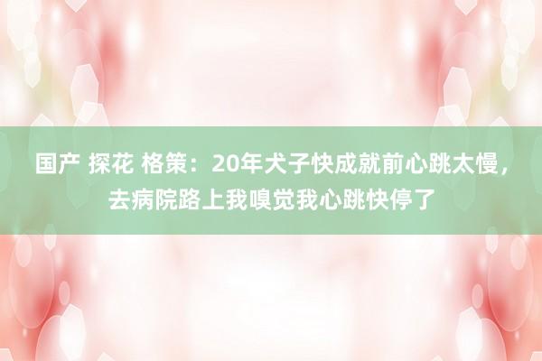 国产 探花 格策：20年犬子快成就前心跳太慢，去病院路上我嗅觉我心跳快停了