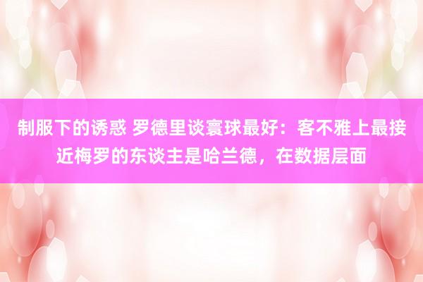 制服下的诱惑 罗德里谈寰球最好：客不雅上最接近梅罗的东谈主是哈兰德，在数据层面