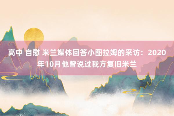高中 自慰 米兰媒体回答小图拉姆的采访：2020年10月他曾说过我方复旧米兰