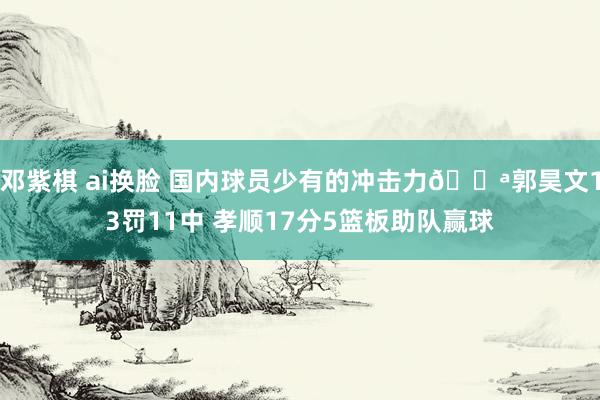 邓紫棋 ai换脸 国内球员少有的冲击力💪郭昊文13罚11中 孝顺17分5篮板助队赢球