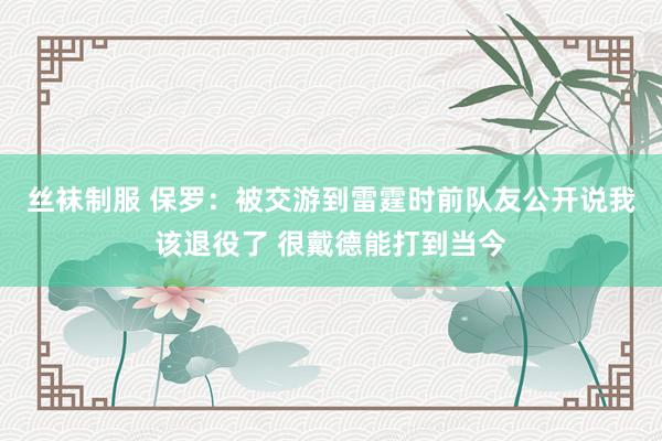 丝袜制服 保罗：被交游到雷霆时前队友公开说我该退役了 很戴德能打到当今
