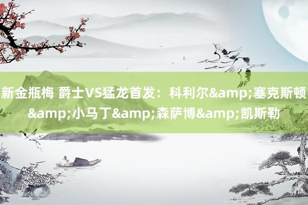 新金瓶梅 爵士VS猛龙首发：科利尔&塞克斯顿&小马丁&森萨博&凯斯勒