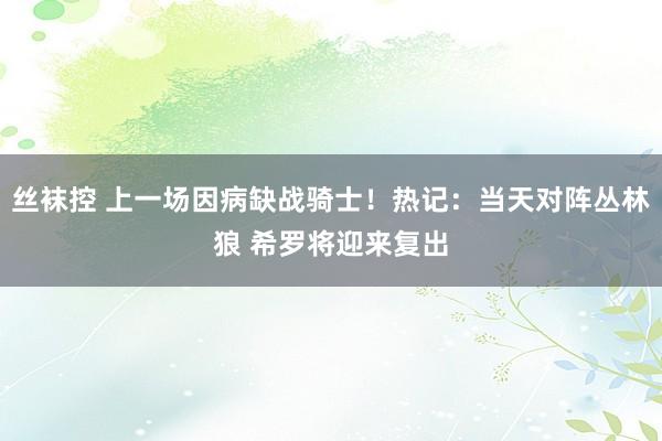 丝袜控 上一场因病缺战骑士！热记：当天对阵丛林狼 希罗将迎来复出