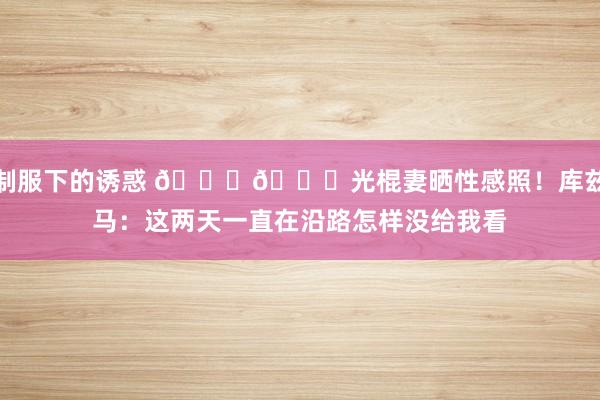 制服下的诱惑 😍😉光棍妻晒性感照！库兹马：这两天一直在沿路怎样没给我看