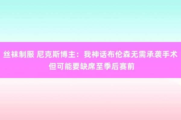 丝袜制服 尼克斯博主：我神话布伦森无需承袭手术 但可能要缺席至季后赛前